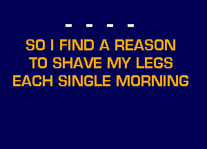 SO I FIND A REASON
TO SHAVE MY LEGS
EACH SINGLE MORNING