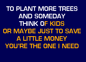 T0 PLANT MORE TREES
AND SOMEDAY
THINK OF KIDS

0R MAYBE JUST TO SAVE
A LITTLE MONEY
YOU'RE THE ONE I NEED