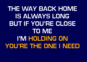 THE WAY BACK HOME
IS ALWAYS LONG
BUT IF YOU'RE CLOSE
TO ME
I'M HOLDING 0N
YOU'RE THE ONE I NEED