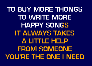 TO BUY MORE THONGS
TO WRITE MORE
HAPPY SONGS
IT ALWAYS TAKES
A LITTLE HELP
FROM SOMEONE
YOU'RE THE ONE I NEED