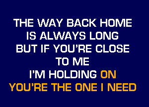 THE WAY BACK HOME
IS ALWAYS LONG
BUT IF YOU'RE CLOSE
TO ME
I'M HOLDING 0N
YOU'RE THE ONE I NEED