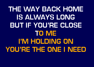 THE WAY BACK HOME
IS ALWAYS LONG
BUT IF YOU'RE CLOSE
TO ME
I'M HOLDING 0N
YOU'RE THE ONE I NEED