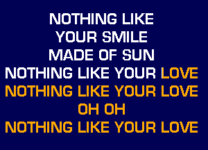 NOTHING LIKE
YOUR SMILE
MADE OF SUN
NOTHING LIKE YOUR LOVE
NOTHING LIKE YOUR LOVE
0H 0H
NOTHING LIKE YOUR LOVE
