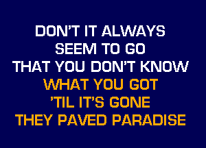 DON'T IT ALWAYS
SEEM TO GO
THAT YOU DON'T KNOW
WHAT YOU GOT
'TIL ITS GONE
THEY PAVED PARADISE