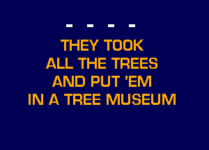 THEY TOOK
ALL THE TREES

AND PUT 'EM
IN A TREE MUSEUM
