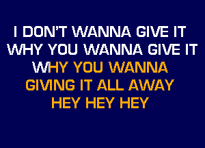 I DON'T WANNA GIVE IT
WHY YOU WANNA GIVE IT
WHY YOU WANNA
GIVING IT ALL AWAY
HEY HEY HEY