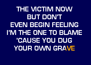 THE VICTIM NOW
BUT DON'T
EVEN BEGIN FEELING
I'M THE ONE TO BLAME
'CAUSE YOU DUG
YOUR OWN GRAVE
