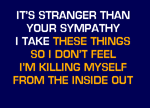 ITS STRANGER THAN
YOUR SYMPATHY
I TAKE THESE THINGS
SO I DON'T FEEL
I'M KILLING MYSELF
FROM THE INSIDE OUT