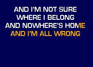 AND I'M NOT SURE
WHERE I BELONG
AND NOINHERE'S HOME
AND I'M ALL WRONG