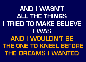 AND I WASN'T
ALL THE THINGS
I TRIED TO MAKE BELIEVE
I WAS

AND I WOULDN'T BE
THE ONE TO KNEEL BEFORE

THE DREAMS I WANTED