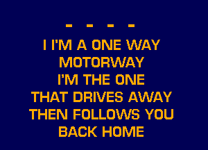I I'M A ONE WAY
MOTORWAY

I'M THE ONE
THAT DRIVES AWAY
THEN FOLLOWS YOU

BACK HOME