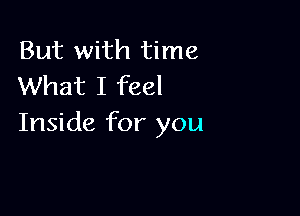 But with time
What I feel

Inside for you