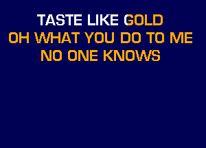 TASTE LIKE GOLD
0H WHAT YOU DO TO ME
NO ONE KNOWS