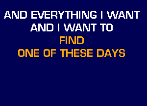 AND EVERYTHING I WANT
AND I WANT TO
FIND
ONE OF THESE DAYS