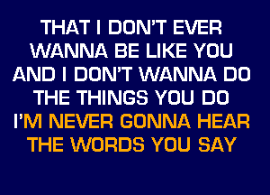 THAT I DON'T EVER
WANNA BE LIKE YOU
AND I DON'T WANNA DO
THE THINGS YOU DO
I'M NEVER GONNA HEAR
THE WORDS YOU SAY