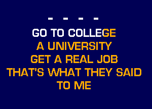 GO TO COLLEGE
A UNIVERSITY
GET A REAL JOB
THAT'S WHAT THEY SAID
TO ME