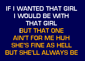 IF I WANTED THAT GIRL
I WOULD BE WITH
THAT GIRL
BUT THAT ONE
AIN'T FOR ME HUH
SHE'S FINE AS HELL
BUT SHE'LL ALWAYS BE