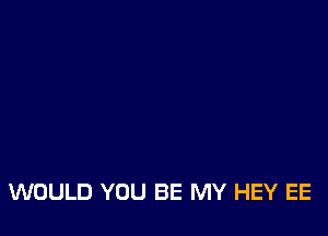 WOULD YOU BE MY HEY EE