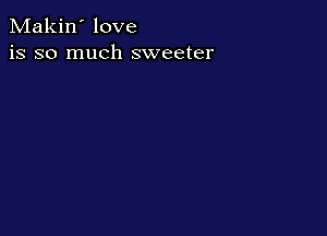 Makin' love
is so much sweeter