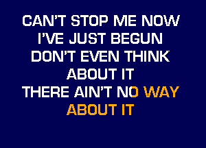 CAN'T STOP ME NOW
I'VE JUST BEGUN
DON'T EVEN THINK
ABOUT IT
THERE AIN'T NO WAY
ABOUT IT