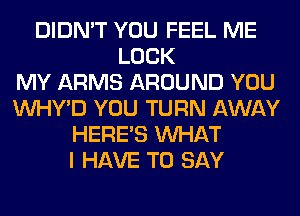 DIDN'T YOU FEEL ME
LOCK
MY ARMS AROUND YOU
VVHY'D YOU TURN AWAY
HERES WHAT
I HAVE TO SAY