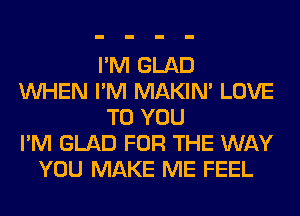 I'M GLAD
WHEN I'M MAKIM LOVE
TO YOU
I'M GLAD FOR THE WAY
YOU MAKE ME FEEL