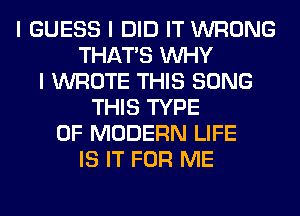 I GUESS I DID IT WRONG
THAT'S INHY
I WROTE THIS SONG
THIS TYPE
OF MODERN LIFE
IS IT FOR ME