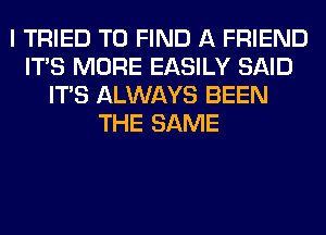 I TRIED TO FIND A FRIEND
ITS MORE EASILY SAID
ITS ALWAYS BEEN
THE SAME