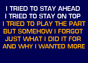 I TRIED TO STAY AHEAD

I TRIED TO STAY ON TOP
I TRIED TO PLAY THE PART
BUT SOMEHOWI FORGOT

JUST WAT I DID IT FOR
AND INHY l WANTED MORE