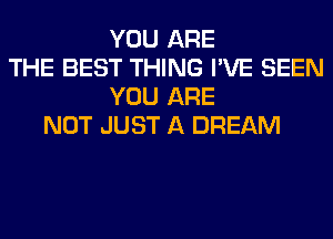 YOU ARE
THE BEST THING I'VE SEEN
YOU ARE
NOT JUST A DREAM