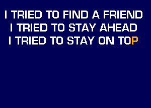 I TRIED TO FIND A FRIEND
I TRIED TO STAY AHEAD
I TRIED TO STAY ON TOP