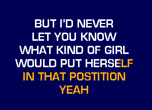 BUT I'D NEVER
LET YOU KNOW
WHAT KIND OF GIRL
WOULD PUT HERSELF
IN THAT POSTITION
YEAH