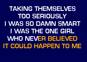 TAKING THEMSELVES
T00 SERIOUSLY
I WAS 80 DAMN SMART
I WAS THE ONE GIRL
WHO NEVER BELIEVED
IT COULD HAPPEN TO ME