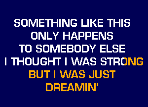 SOMETHING LIKE THIS
ONLY HAPPENS
T0 SOMEBODY ELSE
I THOUGHT I WAS STRONG
BUT I WAS JUST
DREAMIN'