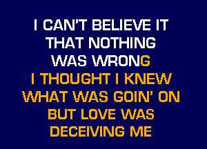 I CANT BELIEVE IT
THAT NOTHING
WAS WRONG
I THOUGHT I KNEW

WHAT WAS GOIN' 0N
BUT LOVE WAS
DECEIVING ME