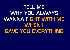 TELL ME
WHY YOU ALWAYS
WANNA FIGHT WITH ME
WHEN I
GAVE YOU EVERYTHING