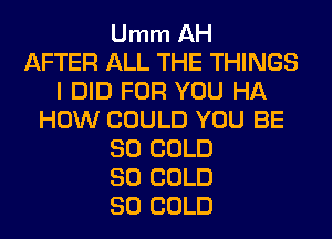 Umm AH
AFTER ALL THE THINGS
I DID FOR YOU HA
HOW COULD YOU BE
SO COLD
SO COLD
SO COLD