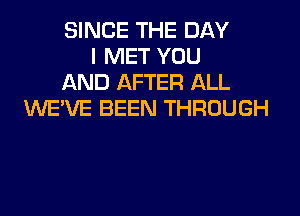 SINCE THE DAY
I MET YOU
AND AFTER ALL

WEVE BEEN THROUGH