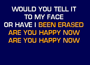 WOULD YOU TELL IT
TO MY FACE
OR HAVE I BEEN ERASED
ARE YOU HAPPY NOW
ARE YOU HAPPY NOW
