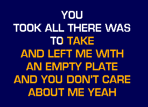 YOU
TOOK ALL THERE WAS
TO TAKE
AND LEFT ME WITH
AN EMPTY PLATE
AND YOU DON'T CARE
ABOUT ME YEAH