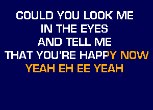 COULD YOU LOOK ME
IN THE EYES
AND TELL ME
THAT YOU'RE HAPPY NOW
YEAH EH EE YEAH