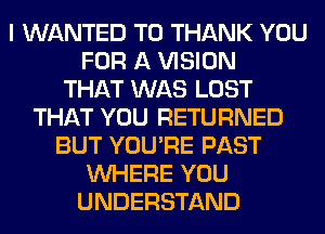 I WANTED TO THANK YOU
FOR A VISION
THAT WAS LOST
THAT YOU RETURNED
BUT YOU'RE PAST
WHERE YOU
UNDERSTAND