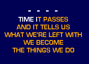 TIME IT PASSES
AND IT TELLS US
WHAT WERE LEFT WITH
WE BECOME
THE THINGS WE DO