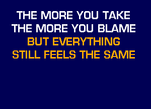 THE MORE YOU TAKE
THE MORE YOU BLAME
BUT EVERYTHING
STILL FEELS THE SAME