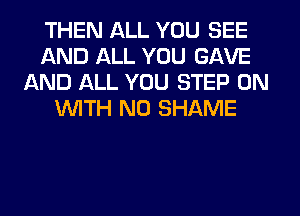 THEN ALL YOU SEE
AND ALL YOU GAVE
AND ALL YOU STEP ON
WITH NO SHAME