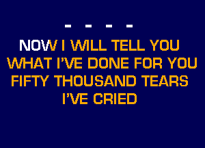 NOW I WILL TELL YOU
WHAT I'VE DONE FOR YOU
FIFTY THOUSAND TEARS
I'VE CRIED