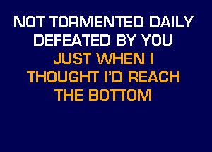 NOT TORMENTED DAILY
DEFEATED BY YOU
JUST WHEN I
THOUGHT I'D REACH
THE BOTTOM