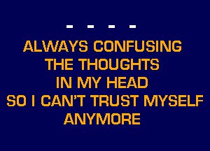 ALWAYS CONFUSING
THE THOUGHTS
IN MY HEAD
SO I CAN'T TRUST MYSELF
ANYMORE
