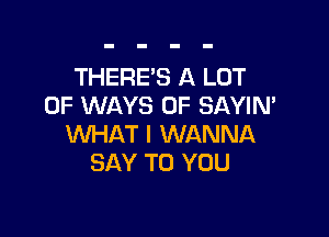 THERE'S A LOT
OF WAYS 0F SAYIN'

WHAT I WANNA
SAY TO YOU