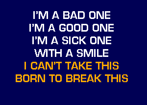 I'M A BAD ONE
I'M A GOOD ONE
I'M A SICK ONE
WTH A SMILE
I CAN'T TAKE THIS
BORN T0 BREAK THIS